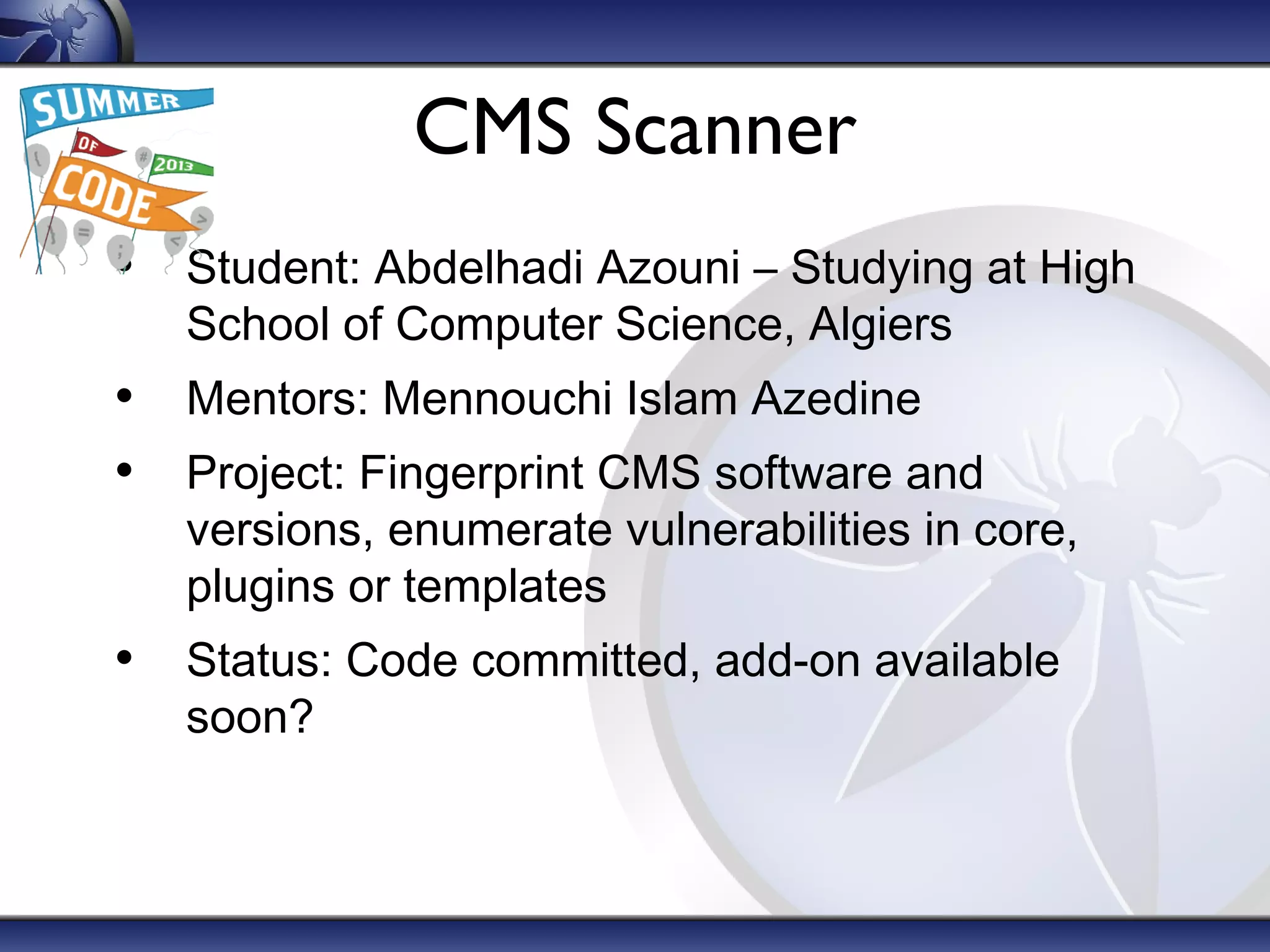 CMS Scanner
• Student: Abdelhadi Azouni – Studying at High
School of Computer Science, Algiers

• Mentors: Mennouchi Islam Azedine
• Project: Fingerprint CMS software and

versions, enumerate vulnerabilities in core,
plugins or templates

• Status: Code committed, add-on available
soon?

 