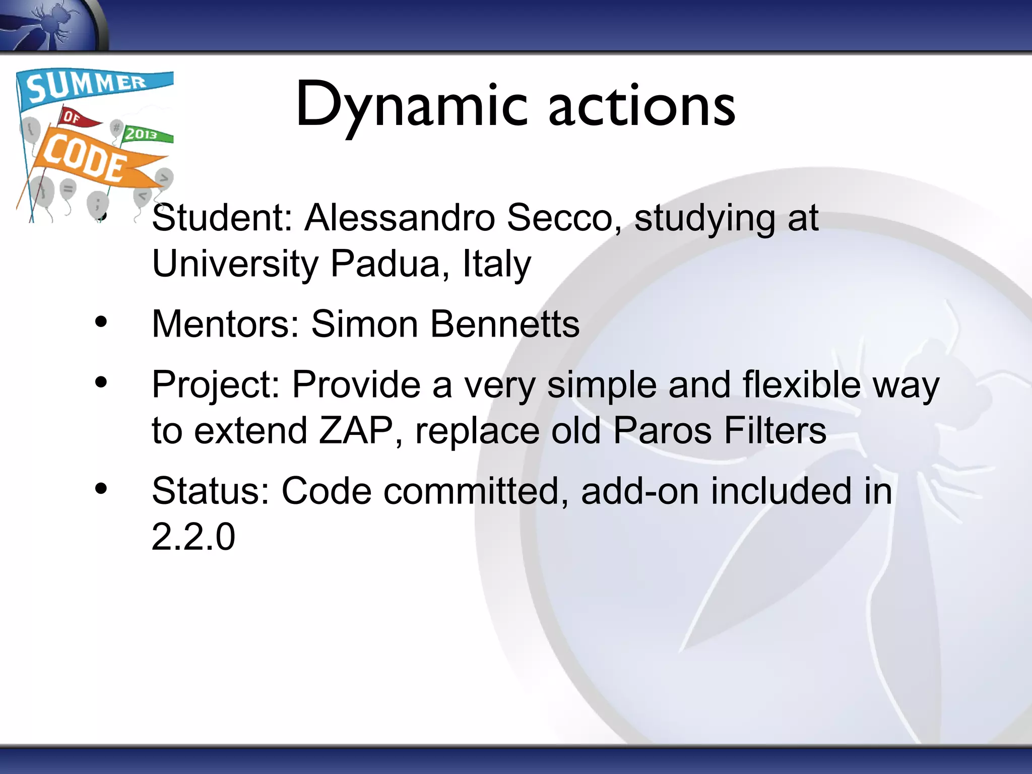 Dynamic actions
• Student: Alessandro Secco, studying at
University Padua, Italy

• Mentors: Simon Bennetts
• Project: Provide a very simple and flexible way
to extend ZAP, replace old Paros Filters

• Status: Code committed, add-on included in
2.2.0

 