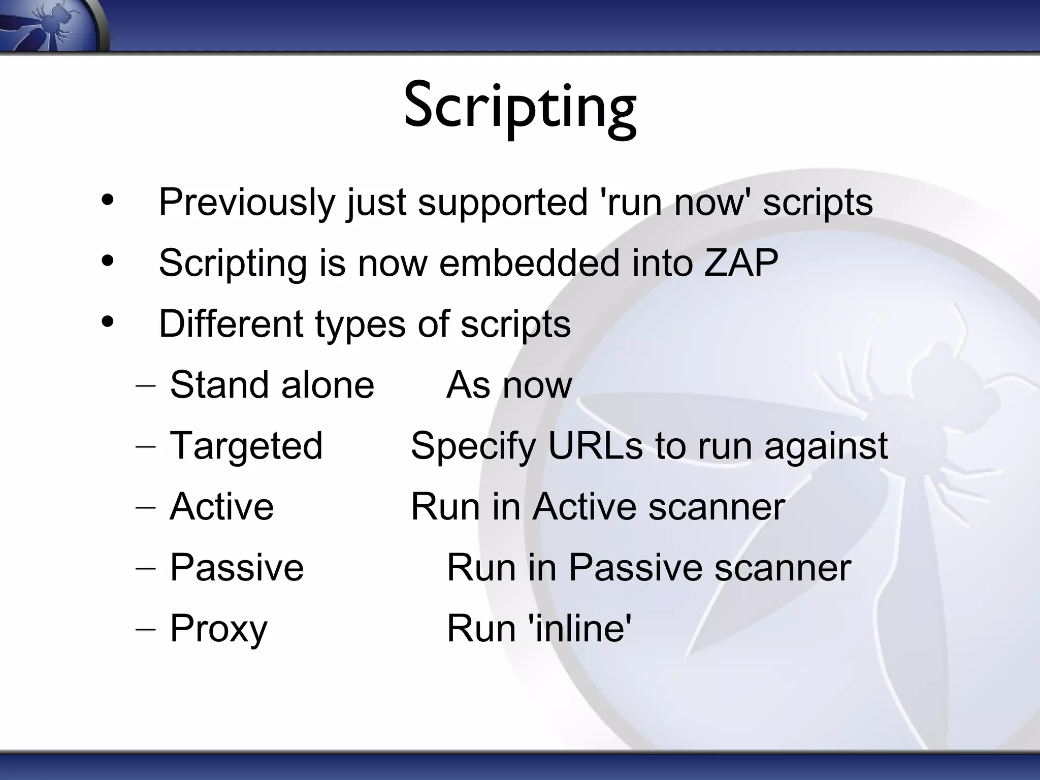 Scripting
• Previously just supported 'run now' scripts
• Scripting is now embedded into ZAP
• Different types of scripts
– Stand alone

As now

– Targeted

Specify URLs to run against

– Active

Run in Active scanner

– Passive

Run in Passive scanner

– Proxy

Run 'inline'

 