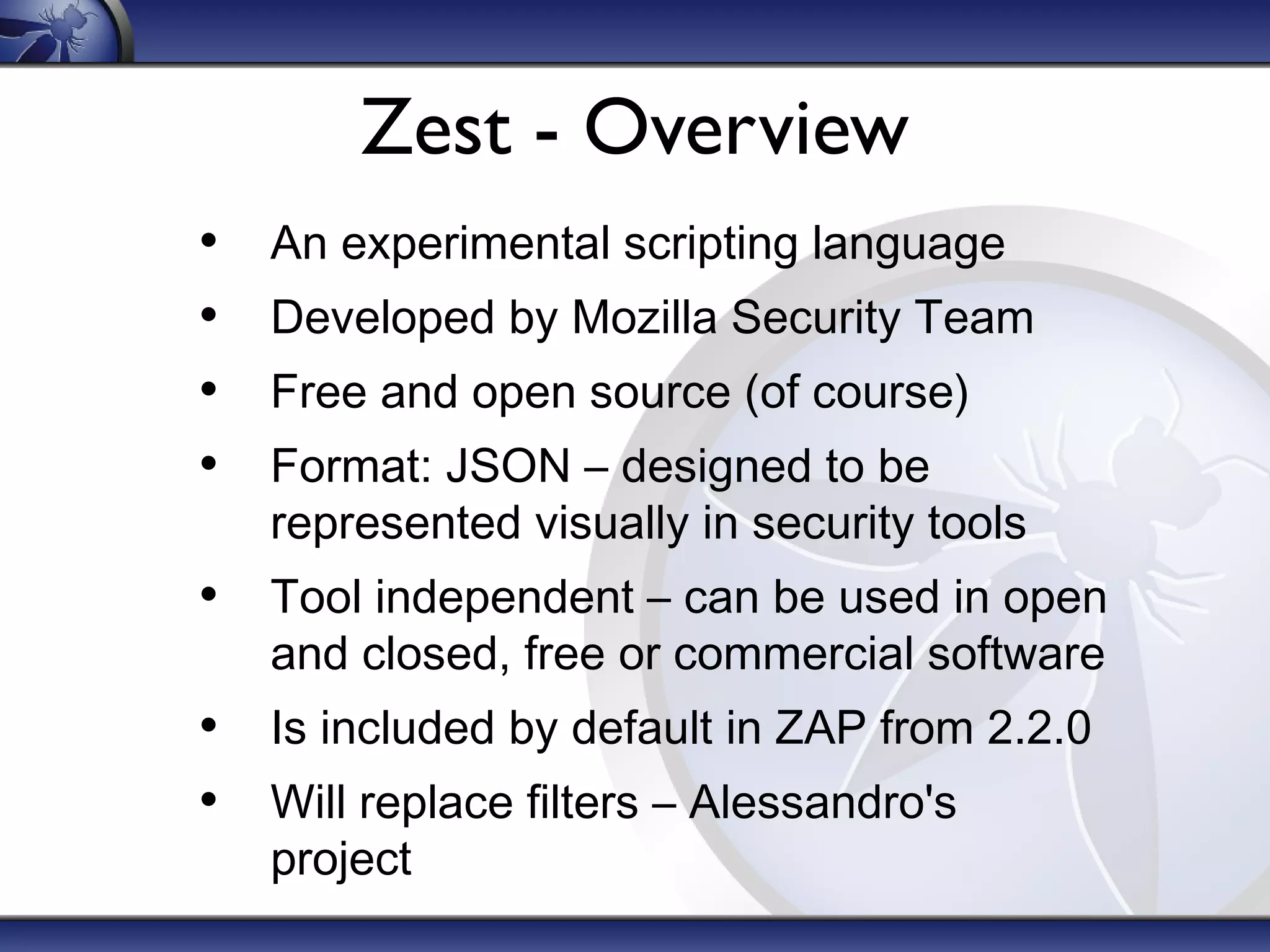 Zest - Overview
•
•
•
•

An experimental scripting language
Developed by Mozilla Security Team
Free and open source (of course)
Format: JSON – designed to be
represented visually in security tools

• Tool independent – can be used in open
and closed, free or commercial software

• Is included by default in ZAP from 2.2.0
• Will replace filters – Alessandro's
project

 