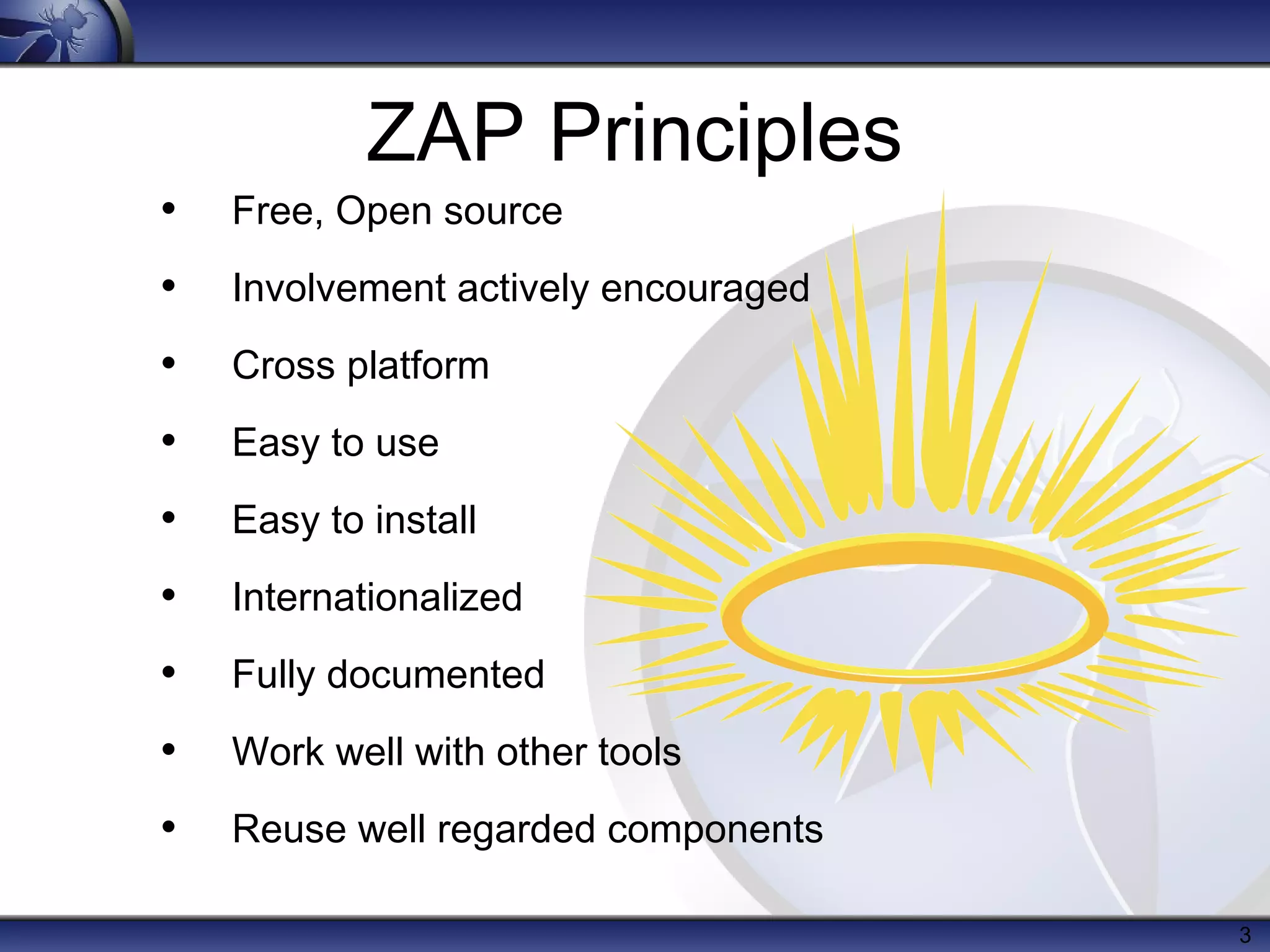 ZAP Principles

•

Free, Open source

•

Involvement actively encouraged

•

Cross platform

•

Easy to use

•

Easy to install

•

Internationalized

•

Fully documented

•

Work well with other tools

•

Reuse well regarded components
3

 