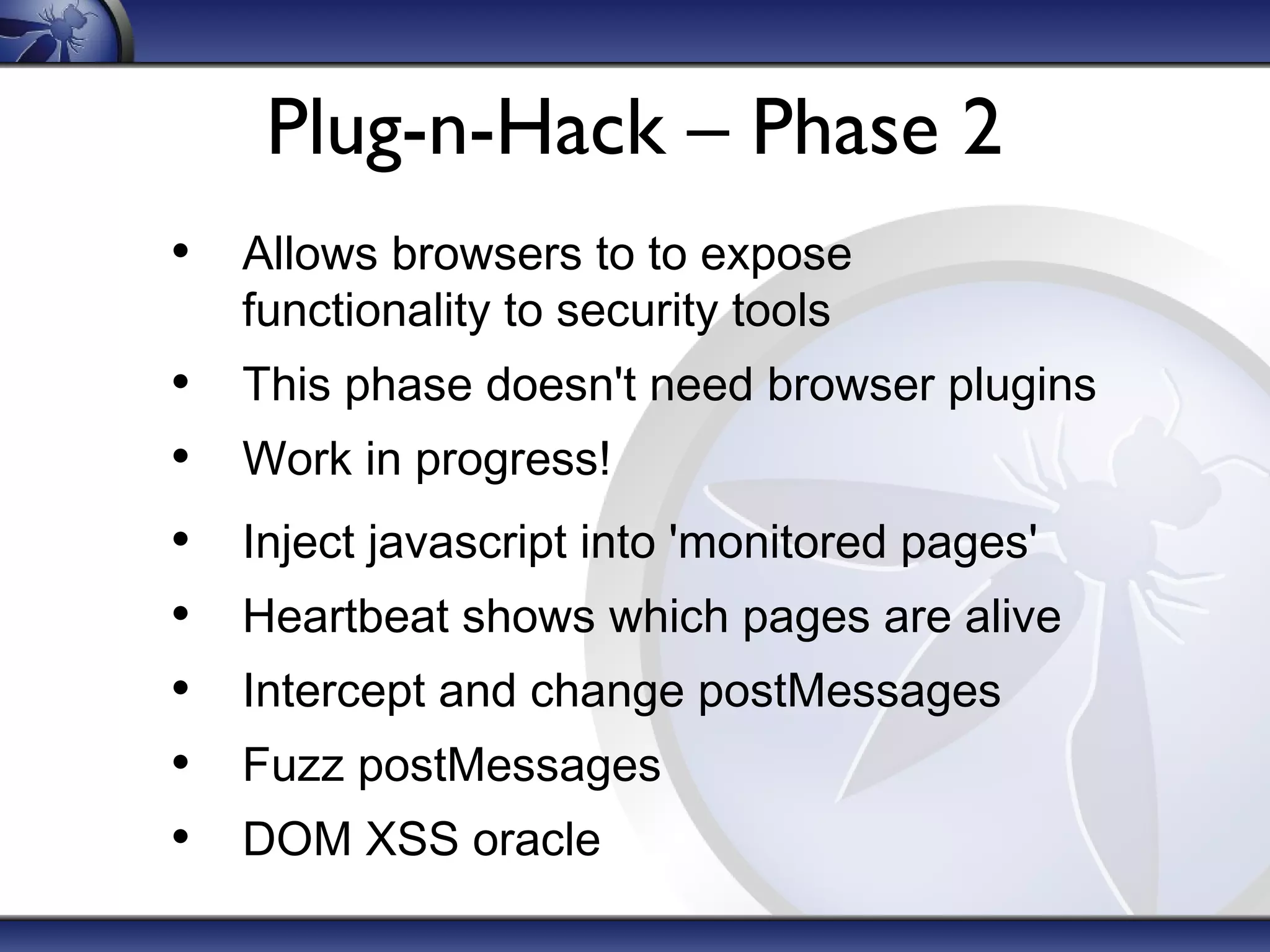 Plug-n-Hack – Phase 2
• Allows browsers to to expose
functionality to security tools

•
•
•
•
•
•
•

This phase doesn't need browser plugins
Work in progress!
Inject javascript into 'monitored pages'
Heartbeat shows which pages are alive
Intercept and change postMessages
Fuzz postMessages
DOM XSS oracle

 