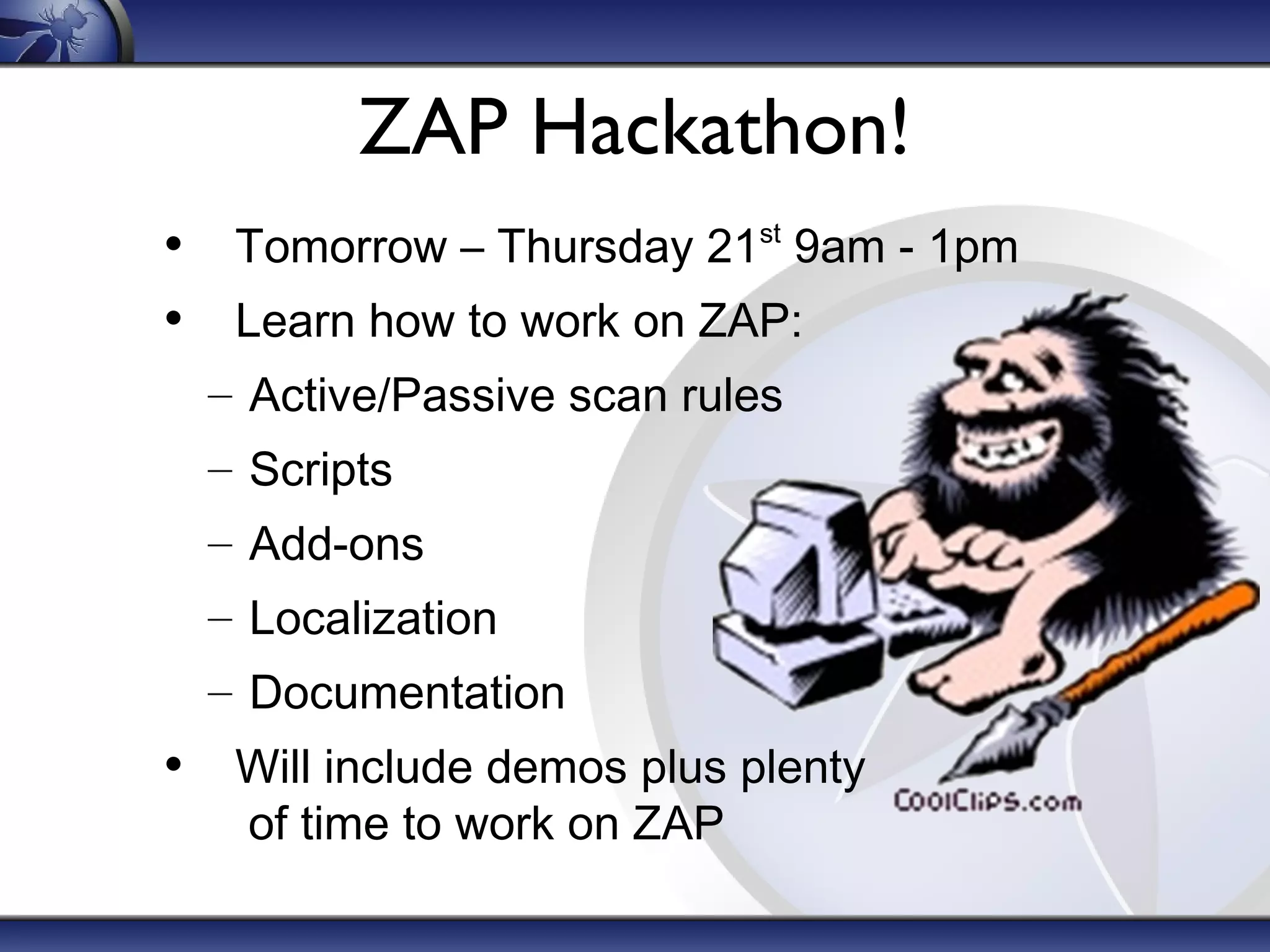 ZAP Hackathon!
• Tomorrow – Thursday 21 9am - 1pm
• Learn how to work on ZAP:
st

– Active/Passive scan rules
– Scripts
– Add-ons
– Localization
– Documentation

• Will include demos plus plenty
of time to work on ZAP

 