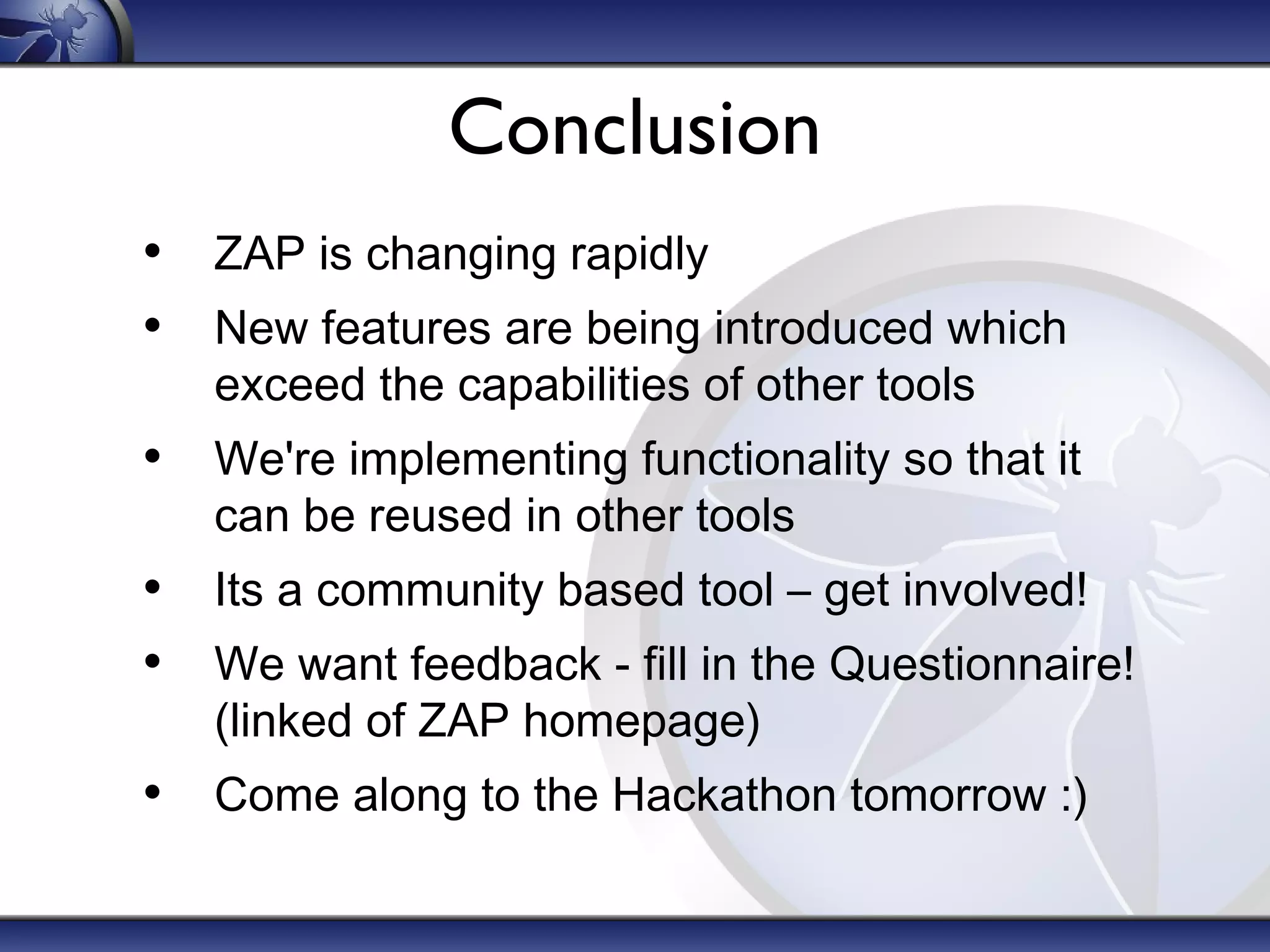 Conclusion
• ZAP is changing rapidly
• New features are being introduced which
exceed the capabilities of other tools

• We're implementing functionality so that it
can be reused in other tools

• Its a community based tool – get involved!
• We want feedback - fill in the Questionnaire!
(linked of ZAP homepage)

• Come along to the Hackathon tomorrow :)

 