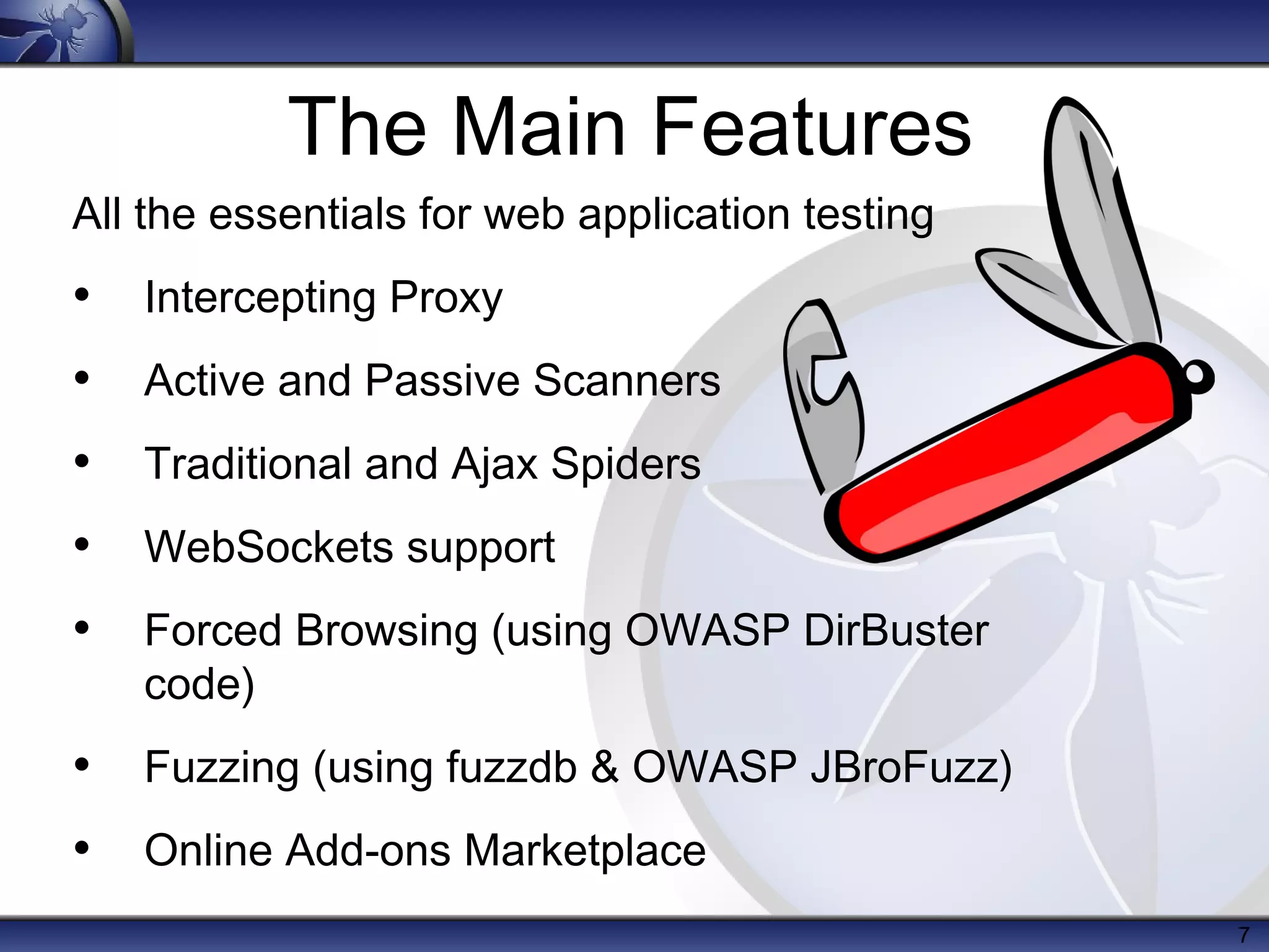 The Main Features
All the essentials for web application testing

• Intercepting Proxy
• Active and Passive Scanners
• Traditional and Ajax Spiders
• WebSockets support
• Forced Browsing (using OWASP DirBuster
code)

• Fuzzing (using fuzzdb & OWASP JBroFuzz)
• Online Add-ons Marketplace
7

 