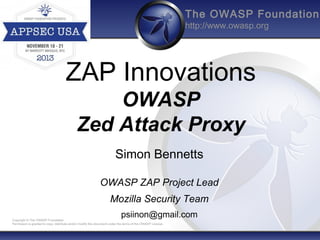The OWASP Foundation
http://www.owasp.org

ZAP Innovations
OWASP
Zed Attack Proxy
Simon Bennetts
OWASP ZAP Project Lead
Mozilla Security Team
psiinon@gmail.com

Copyright © The OWASP Foundation
Permission is granted to copy, distribute and/or modify this document under the terms of the OWASP License.

 
