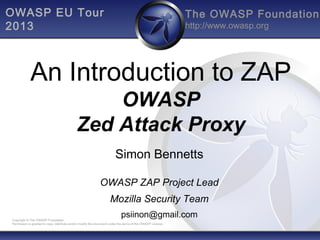 The OWASP Foundation
http://www.owasp.org
Copyright © The OWASP Foundation
Permission is granted to copy, distribute and/or modify this document under the terms of the OWASP License.
OWASP EU Tour
2013
An Introduction to ZAP
OWASP
Zed Attack Proxy
Simon Bennetts
OWASP ZAP Project Lead
Mozilla Security Team
psiinon@gmail.com
 