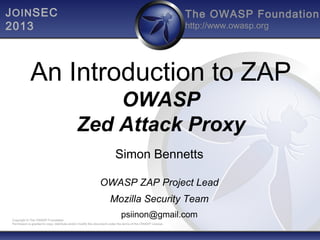 J OIN SEC
2013

The OWASP Foundation
http://www.owasp.org

An Introduction to ZAP
OWASP
Zed Attack Proxy
Simon Bennetts
OWASP ZAP Project Lead
Mozilla Security Team
psiinon@gmail.com

Copyright © The OWASP Foundation
Permission is granted to copy, distribute and/or modify this document under the terms of the OWASP License.

 