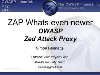 OWASP Limerick
Day
2013

The OWASP Foundation
http://www.owasp.org

ZAP Whats even newer
OWASP
Zed Attack Proxy
Simon Bennetts
OWASP ZAP Project Lead
Mozilla Security Team
psiinon@gmail.com

Copyright © The OWASP Foundation
Permission is granted to copy, distribute and/or modify this document under the terms of the OWASP License.

 