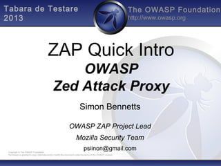 Tabara de Testare
2013

The OWASP Foundation
http://www.owasp.org

ZAP Quick Intro
OWASP
Zed Attack Proxy
Simon Bennetts
OWASP ZAP Project Lead
Mozilla Security Team
psiinon@gmail.com

Copyright © The OWASP Foundation
Permission is granted to copy, distribute and/or modify this document under the terms of the OWASP License.

 