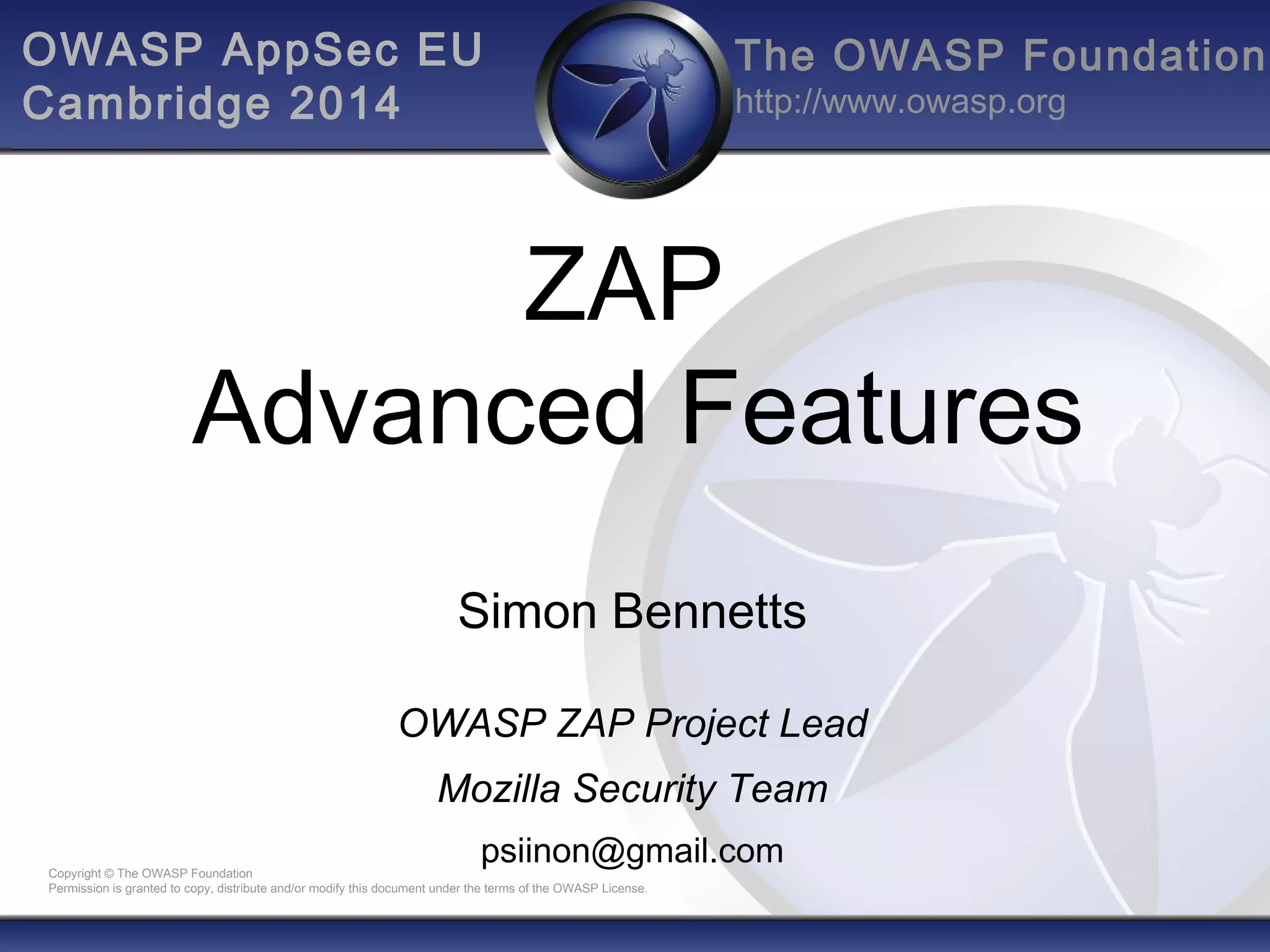 The OWASP Foundation
http://www.owasp.org
Copyright © The OWASP Foundation
Permission is granted to copy, distribute and/or modify this document under the terms of the OWASP License.
ZAP
Advanced Features
Simon Bennetts
OWASP ZAP Project Lead
Mozilla Security Team
psiinon@gmail.com
OWASP AppSec EU
Cambridge 2014
 