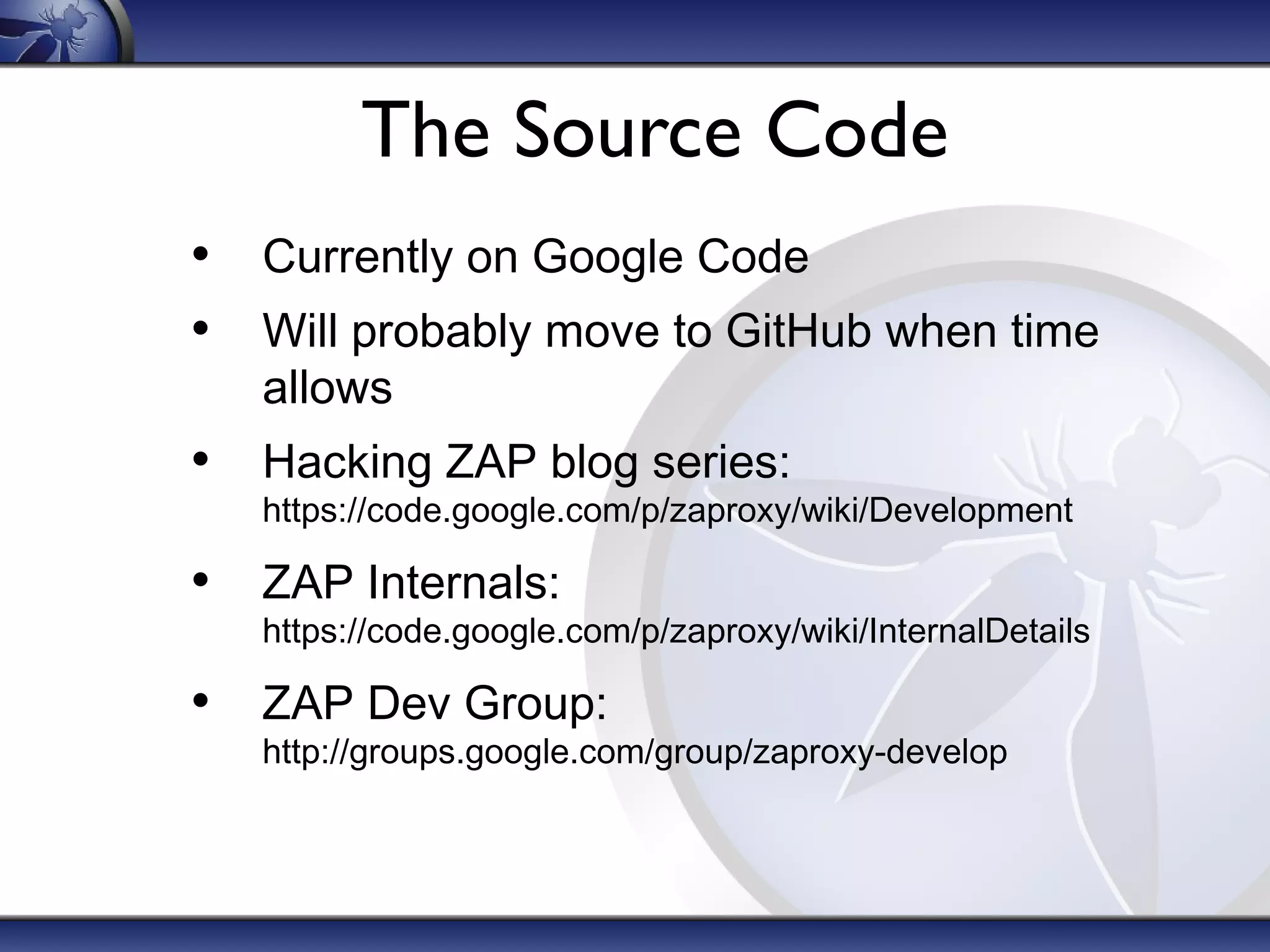 The Source Code
• Currently on Google Code
• Will probably move to GitHub when time
allows
• Hacking ZAP blog series:
https://code.google.com/p/zaproxy/wiki/Development
• ZAP Internals:
https://code.google.com/p/zaproxy/wiki/InternalDetails
• ZAP Dev Group:
http://groups.google.com/group/zaproxy-develop
 