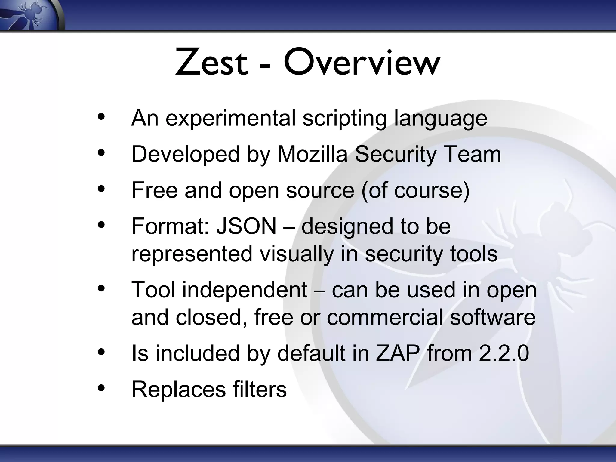 Zest - Overview
• An experimental scripting language
• Developed by Mozilla Security Team
• Free and open source (of course)
• Format: JSON – designed to be
represented visually in security tools
• Tool independent – can be used in open
and closed, free or commercial software
• Is included by default in ZAP from 2.2.0
• Replaces filters
 
