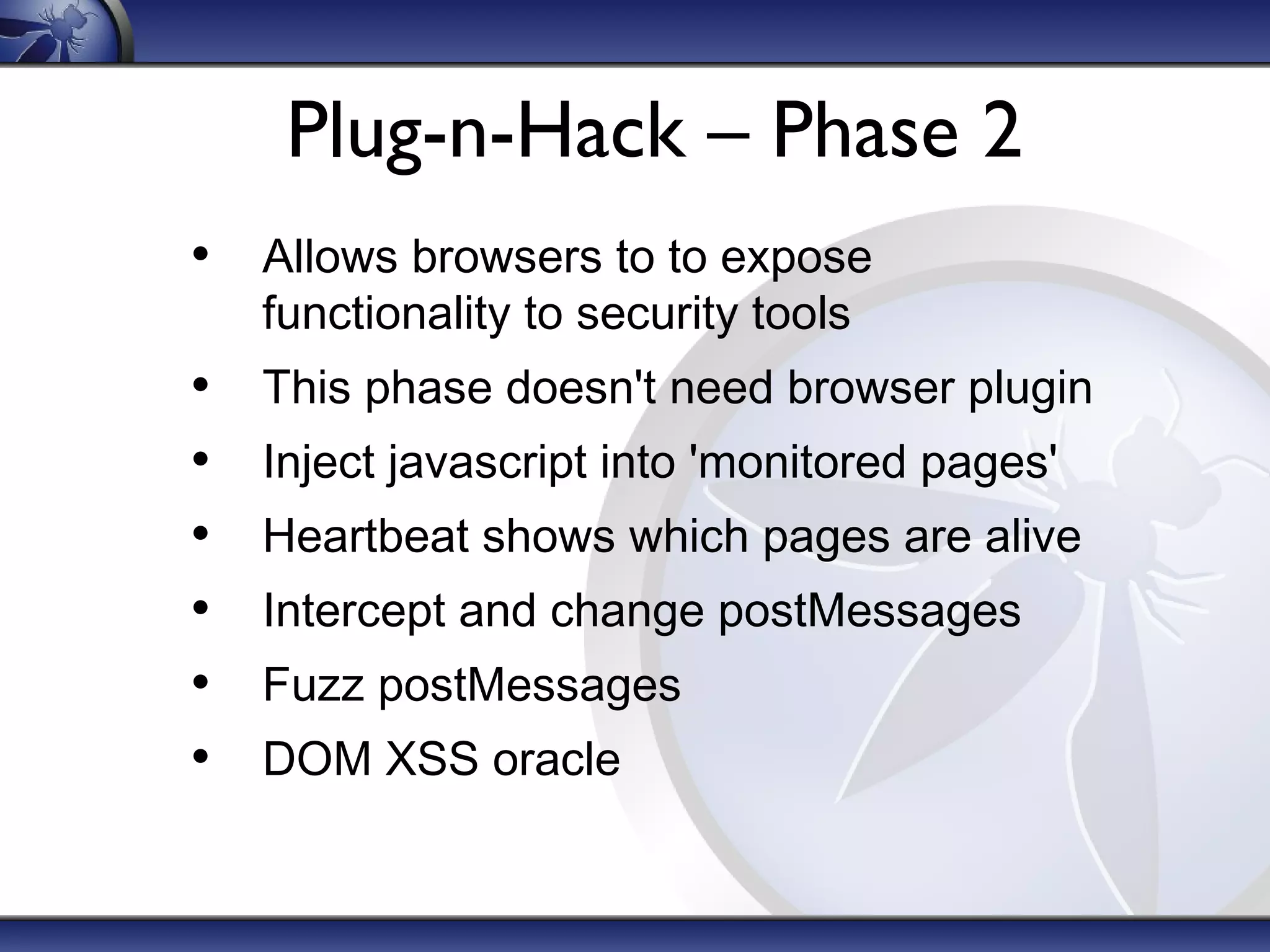 Plug-n-Hack – Phase 2
• Allows browsers to to expose
functionality to security tools
• This phase doesn't need browser plugin
• Inject javascript into 'monitored pages'
• Heartbeat shows which pages are alive
• Intercept and change postMessages
• Fuzz postMessages
• DOM XSS oracle
 