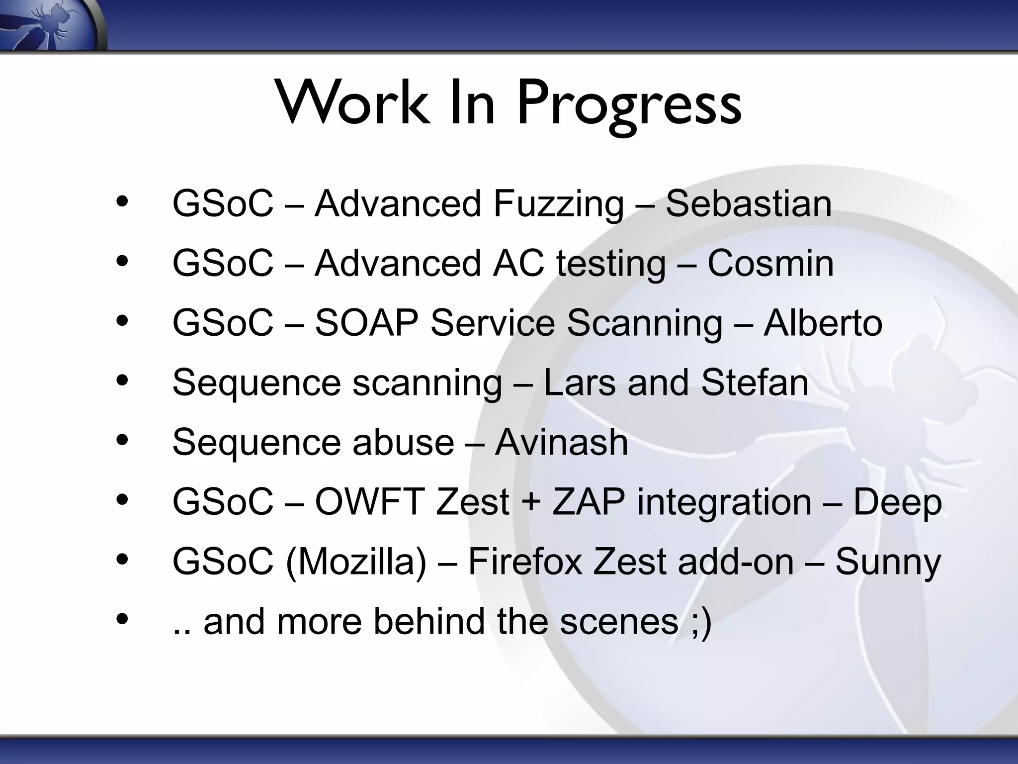 Work In Progress
• GSoC – Advanced Fuzzing – Sebastian
• GSoC – Advanced AC testing – Cosmin
• GSoC – SOAP Service Scanning – Alberto
• Sequence scanning – Lars and Stefan
• Sequence abuse – Avinash
• GSoC – OWFT Zest + ZAP integration – Deep
• GSoC (Mozilla) – Firefox Zest add-on – Sunny
• .. and more behind the scenes ;)
 