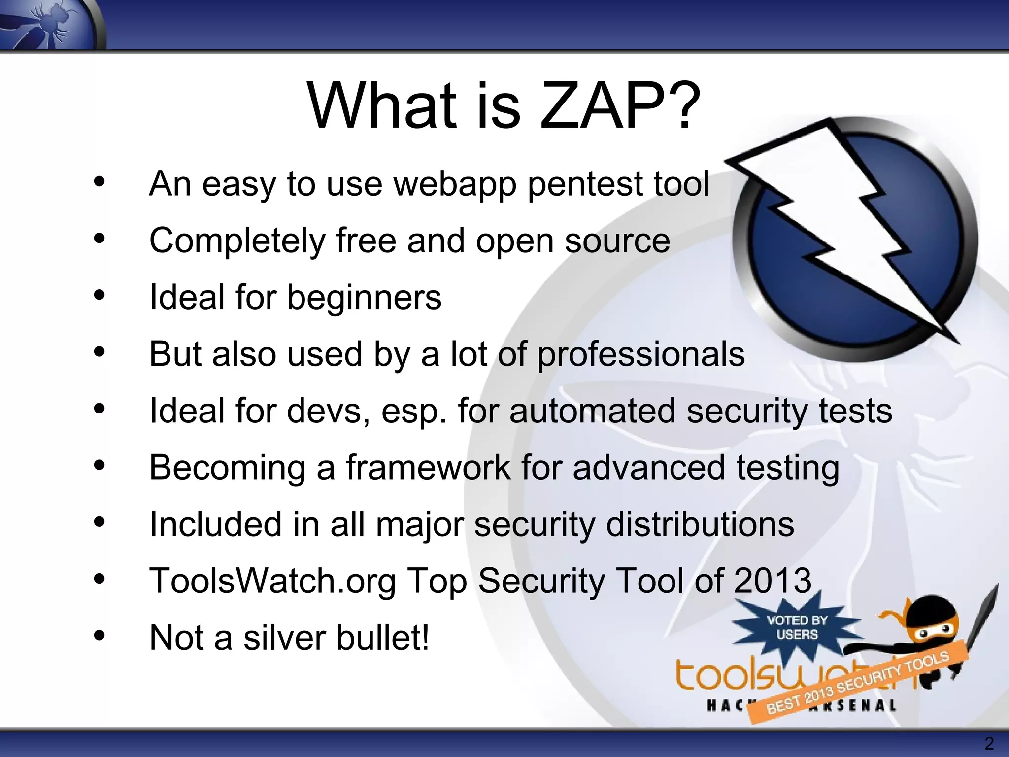 2
What is ZAP?
• An easy to use webapp pentest tool
• Completely free and open source
• Ideal for beginners
• But also used by a lot of professionals
• Ideal for devs, esp. for automated security tests
• Becoming a framework for advanced testing
• Included in all major security distributions
• ToolsWatch.org Top Security Tool of 2013
• Not a silver bullet!
 