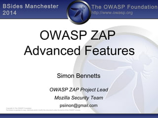 The OWASP Foundation
http://www.owasp.org
Copyright © The OWASP Foundation
Permission is granted to copy, distribute and/or modify this document under the terms of the OWASP License.
OWASP ZAP
Advanced Features
Simon Bennetts
OWASP ZAP Project Lead
Mozilla Security Team
psiinon@gmail.com
BSides Manchester
2014
 