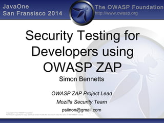 The OWASP Foundation 
http://www.owasp.org 
JavaOne 
San Fransisco 2014 
Security Testing for 
Developers using 
OWASP ZAP 
Simon Bennetts 
OWASP ZAP Project Lead 
Mozilla Security Team 
psiinon@gmail.com 
Copyright © The OWASP Foundation 
Permission is granted to copy, distribute and/or modify this document under the terms of the OWASP License. 
 