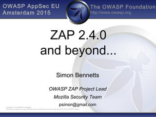 The OWASP Foundation
http://www.owasp.org
Copyright © The OWASP Foundation
Permission is granted to copy, distribute and/or modify this document under the terms of the OWASP License.
ZAP 2.4.0
and beyond...
Simon Bennetts
OWASP ZAP Project Lead
Mozilla Security Team
psiinon@gmail.com
OWASP AppSec EU
Amsterdam 2015
 