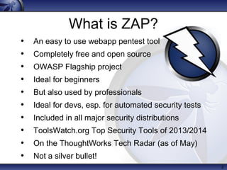 2
What is ZAP?
• An easy to use webapp pentest tool
• Completely free and open source
• OWASP Flagship project
• Ideal for beginners
• But also used by professionals
• Ideal for devs, esp. for automated security tests
• Included in all major security distributions
• ToolsWatch.org Top Security Tools of 2013/2014
• On the ThoughtWorks Tech Radar (as of May)
• Not a silver bullet!
 