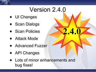 7
Version 2.4.0
• UI Changes
• Scan Dialogs
• Scan Policies
• Attack Mode
• Advanced Fuzzer
• API Changes
• Lots of minor enhancements and
bug fixes!
2.4.0
 