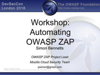 The OWASP Foundation
http://www.owasp.org
Copyright © The OWASP Foundation
Permission is granted to copy, distribute and/or modify this document under the terms of the OWASP License.
Workshop:
Automating
OWASP ZAP
Simon Bennetts
OWASP ZAP Project Lead
Mozilla Cloud Security Team
psiinon@gmail.com
DevSecCon
London 2016
 