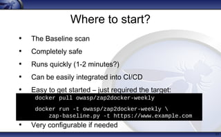 Where to start?
• The Baseline scan
• Completely safe
• Runs quickly (1-2 minutes?)
• Can be easily integrated into CI/CD
• Easy to get started – just required the target:
• Very configurable if needed
11
• docker pull owasp/zap2docker-weekly
• docker run -t owasp/zap2docker-weekly 
zap-baseline.py -t https://www.example.com
 