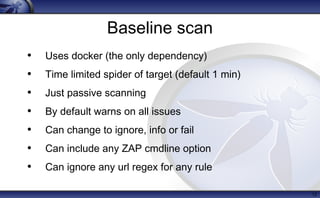 Baseline scan
• Uses docker (the only dependency)
• Time limited spider of target (default 1 min)
• Just passive scanning
• By default warns on all issues
• Can change to ignore, info or fail
• Can include any ZAP cmdline option
• Can ignore any url regex for any rule
12
 