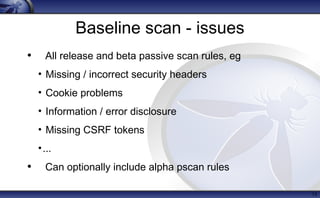 Baseline scan - issues
• All release and beta passive scan rules, eg
• Missing / incorrect security headers
• Cookie problems
• Information / error disclosure
• Missing CSRF tokens
•...
• Can optionally include alpha pscan rules
13
 