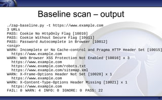 Baseline scan – output
16
./zap-baseline.py -t https://www.example.com
3 URLs
PASS: Cookie No HttpOnly Flag [10010]
PASS: Cookie Without Secure Flag [10011]
PASS: Password Autocomplete in Browser [10012]
<snip>
WARN: Incomplete or No Cache-control and Pragma HTTP Header Set [10015]
https://www.example.com
WARN: Web Browser XSS Protection Not Enabled [10016] x 3
https://www.example.com
https://www.example.com/robots.txt
https://www.example.com/sitemap.xml
WARN: X-Frame-Options Header Not Set [10020] x 1
https://www.example.com
WARN: X-Content-Type-Options Header Missing [10021] x 1
https://www.example.com
FAIL: 0 WARN: 4 INFO: 0 IGNORE: 0 PASS: 22
 