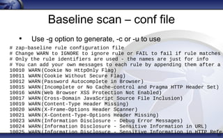 Baseline scan – conf file
• Use -g option to generate, -c or -u to use
17
# zap-baseline rule configuration file
# Change WARN to IGNORE to ignore rule or FAIL to fail if rule matches
# Only the rule identifiers are used - the names are just for info
# You can add your own messages to each rule by appending them after a
10010 WARN(Cookie No HttpOnly Flag)
10011 WARN(Cookie Without Secure Flag)
10012 WARN(Password Autocomplete in Browser)
10015 WARN(Incomplete or No Cache-control and Pragma HTTP Header Set)
10016 WARN(Web Browser XSS Protection Not Enabled)
10017 WARN(Cross-Domain JavaScript Source File Inclusion)
10019 WARN(Content-Type Header Missing)
10020 WARN(X-Frame-Options Header Scanner)
10021 WARN(X-Content-Type-Options Header Missing)
10023 WARN(Information Disclosure - Debug Error Messages)
10024 WARN(Information Disclosure - Sensitive Information in URL)
10025 WARN(Information Disclosure - Sensitive Information in HTTP Refer
 