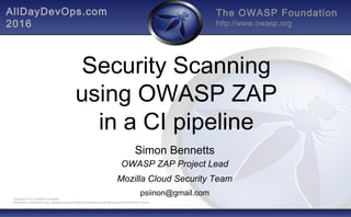 The OWASP Foundation
http://www.owasp.org
Copyright © The OWASP Foundation
Permission is granted to copy, distribute and/or modify this document under the terms of the OWASP License.
Security Scanning
using OWASP ZAP
in a CI pipeline
Simon Bennetts
OWASP ZAP Project Lead
Mozilla Cloud Security Team
psiinon@gmail.com
AllDayDevOps.com
2016
 