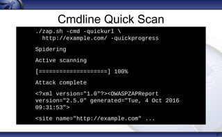 Cmdline Quick Scan
21
./zap.sh -cmd -quickurl 
http://example.com/ -quickprogress
• Spidering
• Active scanning
• [====================] 100%
• Attack complete
• <?xml version="1.0"?><OWASPZAPReport
version="2.5.0" generated="Tue, 4 Oct 2016
09:31:53">
• <site name="http://example.com" ...
 