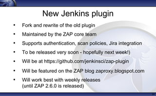 New Jenkins plugin
• Fork and rewrite of the old plugin
• Maintained by the ZAP core team
• Supports authentication, scan policies, Jira integration
• To be released very soon - hopefully next week!)
• Will be at https://github.com/jenkinsci/zap-plugin
• Will be featured on the ZAP blog zaproxy.blogspot.com
• Will work best with weekly releases
(until ZAP 2.6.0 is released)
24
 