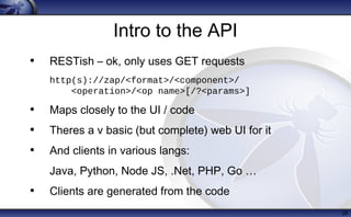 Intro to the API
• RESTish – ok, only uses GET requests
http(s)://zap/<format>/<component>/
<operation>/<op name>[/?<params>]
• Maps closely to the UI / code
• Theres a v basic (but complete) web UI for it
• And clients in various langs:
Java, Python, Node JS, .Net, PHP, Go …
• Clients are generated from the code
28
 