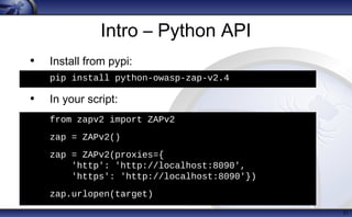 Intro – Python API
• Install from pypi:
pip install python-owasp-zap-v2.4
• In your script:
from zapv2 import ZAPv2
zap = ZAPv2()
zap = ZAPv2(proxies={
'http': 'http://localhost:8080',
'https': 'http://localhost:8090'})
31
h
from zapv2 import ZAPv2
zap = ZAPv2()
zap = ZAPv2(proxies={
'http': 'http://localhost:8090',
'https': 'http://localhost:8090'})
• zap.urlopen(target)
• pip install python-owasp-zap-v2.4
 