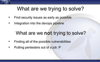 What are we trying to solve?
• Find security issues as early as possible
• Integration into the devops pipeline
• Finding all of the possible vulnerabilities
• Putting pentesters out of a job :P
5
What are we not trying to solve?
 