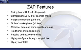 8
ZAP Features
• Swing based UI for desktop mode
• Comprehensive API for daemon mode
• Plugin architecture (add-ons)
• Online ‘marketplace’ (all free:)
• Release, beta and alpha quality add-ons
• Traditional and ajax spiders
• Passive and active scanning
• Highly configurable, eg scan policies
• Highly scriptable
 