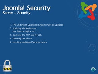 Joomla! Security
Server ~ Security
1. The underlying Operating System must be updated
2. Updating the Webserver  
e.g. Apache, Nginx etc
3. Updating the PHP and MySQL
4. Securing the Above
5. Installing additional Security layers
 