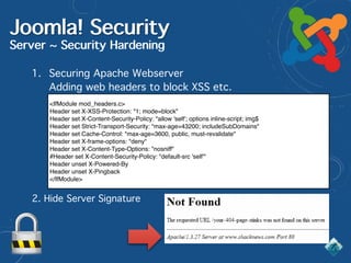Joomla! Security
Server ~ Security Hardening
1. Securing Apache Webserver 
Adding web headers to block XSS etc.
<IfModule mod_headers.c>
Header set X-XSS-Protection: "1; mode=block"
Header set X-Content-Security-Policy: "allow 'self'; options inline-script; img$
Header set Strict-Transport-Security: "max-age=43200; includeSubDomains"
Header set Cache-Control: "max-age=3600, public, must-revalidate"
Header set X-frame-options: "deny"
Header set X-Content-Type-Options: "nosniff"
#Header set X-Content-Security-Policy: "default-src 'self'"
Header unset X-Powered-By
Header unset X-Pingback
</IfModule>
2. Hide Server Signature
 