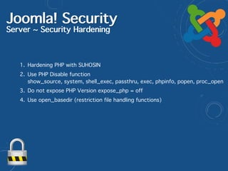Joomla! Security
Server ~ Security Hardening
1. Hardening PHP with SUHOSIN
2. Use PHP Disable function  
show_source, system, shell_exec, passthru, exec, phpinfo, popen, proc_open
3. Do not expose PHP Version expose_php = off
4. Use open_basedir (restriction file handling functions)
 