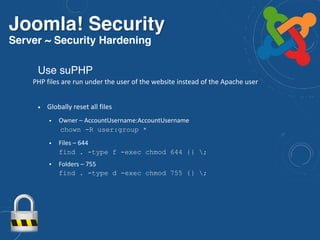 Joomla! Security
Server ~ Security Hardening
• Globally reset all files
• Owner – AccountUsername:AccountUsername 
chown -R user:group *
• Files – 644 
find . -type f -exec chmod 644 {} ;
• Folders – 755 
find . -type d -exec chmod 755 {} ;
Use suPHP
PHP files are run under the user of the website instead of the Apache user
 