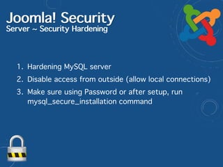 Joomla! Security
Server ~ Security Hardening
1. Hardening MySQL server
2. Disable access from outside (allow local connections)
3. Make sure using Password or after setup, run
mysql_secure_installation command
 