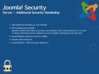 Joomla! Security
Server ~ Additional Security Hardening
1. Add additional firewall e.g. CSF firewall
2. Add modsecurity firewall ~ 
apache module that helps to protect your website from various attacks. It is used
to block commonly known exploits by use of regular expressions and rule sets
3. Install Malware detector such as maldet
4. Install rootkit detector
5. Install fail2ban / IDS (intrusion detector)
 