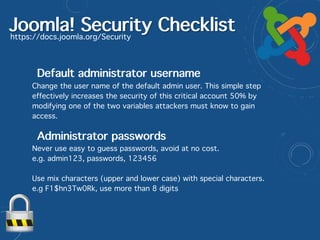 Joomla! Security Checklisthttps://docs.joomla.org/Security
Default administrator username
Change the user name of the default admin user. This simple step
effectively increases the security of this critical account 50% by
modifying one of the two variables attackers must know to gain
access.
Never use easy to guess passwords, avoid at no cost.  
e.g. admin123, passwords, 123456
Use mix characters (upper and lower case) with special characters.  
e.g F1$hn3Tw0Rk, use more than 8 digits
Administrator passwords
 