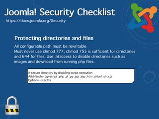 Joomla! Security Checklist
https://docs.joomla.org/Security
Protecting directories and files
All configurable path must be rewritable
Must never use chmod 777, chmod 755 is sufficient for directories
and 644 for files. Use .htaccess to disable directories such as
images and download from running php files.
# secure directory by disabling script execution
AddHandler cgi-script .php .pl .py .jsp .asp .htm .shtml .sh .cgi
Options -ExecCGI
 