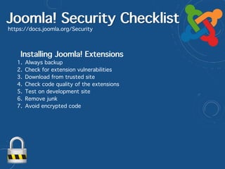 Joomla! Security Checklist
https://docs.joomla.org/Security
Installing Joomla! Extensions
1. Always backup
2. Check for extension vulnerabilities
3. Download from trusted site
4. Check code quality of the extensions
5. Test on development site
6. Remove junk
7. Avoid encrypted code
 