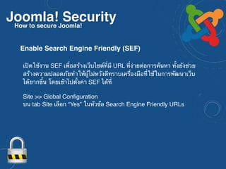 Joomla! SecurityHow to secure Joomla!
เปิดใช้งาน SEF เพื่อสร้างเว็บไซต์ที่มี URL ที่ง่ายต่อการค้นหา ทั้งยังช่วย
สร้างความปลอดภัยทำให้ผู้ไม่หวังดีทราบเครื่องมือที่ใช้ในการพัฒนาเว็บ
ได้ยากขึ้น โดยเข้าไปตั้งค่า SEF ได้ที่ 
 
Site >> Global Configuration
บน tab Site เลือก “Yes” ในหัวข้อ Search Engine Friendly URLs
Enable Search Engine Friendly (SEF)
 