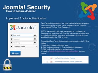 Joomla! SecurityHow to secure Joomla!
Two-Factor Authentication is a login method whereby a person
has to provide his/her user name, password and a random
generated OTP (One Time Password).
OTP is six numeric digit code, generated by cryptographic
functions in a short interval. Even if a hacker was to guess your
Joomla Administrator username and password correctly, they
would still require the OTP to login.
To enabled Two-Factor Authentication requires Joomla 3.2.0 or
higher.
1.Login into the Administration area.
2.Click on Components >> Post-installation Messages.
3.Click on Enable two-factor authentication.
4.Install a Google Authenticator compatible client for your
device.
Implement 2 factor Authentication
 