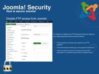 Joomla! SecurityHow to secure Joomla!
Disable FTP access from Joomla!
• If a hacker can obtain your FTP password, they can login as
you, bypassing almost every security barrier.
• FTP passwords are stored unencrypted in your FTP
program!
• FTP authentication details pass unencrypted to the server!
• There are several common FTP apps that store their
passwords in a standard location with a standard name!
 
